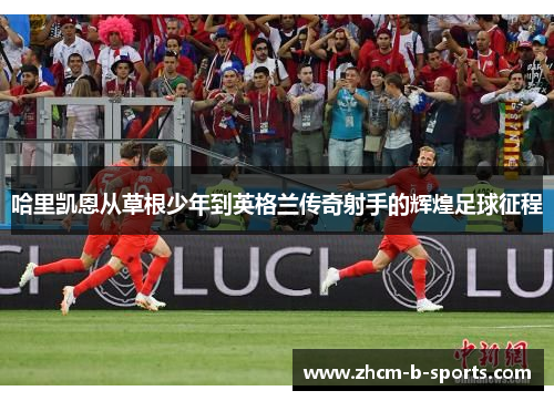 哈里凯恩从草根少年到英格兰传奇射手的辉煌足球征程