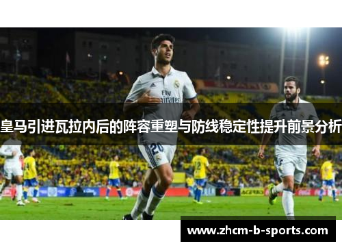 皇马引进瓦拉内后的阵容重塑与防线稳定性提升前景分析 皇马引进瓦拉内后的阵容重塑与防线稳定性提升前景分析