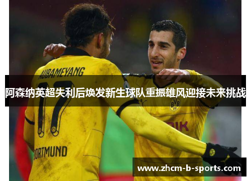 阿森纳英超失利后焕发新生球队重振雄风迎接未来挑战