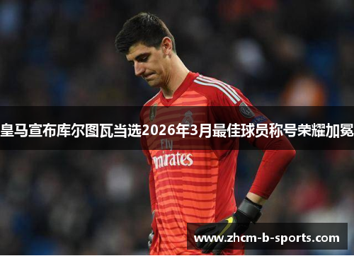 皇马宣布库尔图瓦当选2026年3月最佳球员称号荣耀加冕